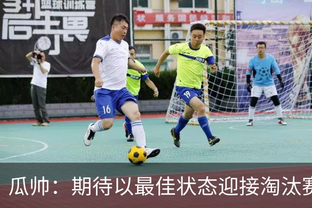 瓜帅：期待以最佳状态迎接淘汰赛 小组赛踢得很顺